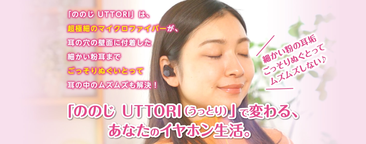 「ののじ UTTORI」は、 超極細のマイクロファイバーが、 耳の穴の壁面に付着した 細かい粉耳まで ごっそりぬぐいとって 耳の中のムズムズも解決！「ののじ UTTORI（うっとり）」で変わる、 あなたのイヤホン生活。